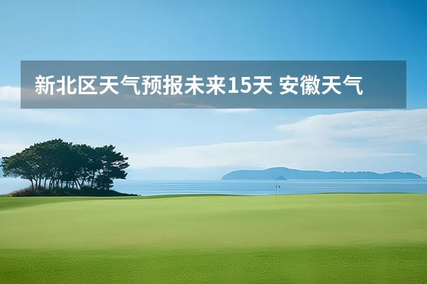 新北区天气预报未来15天 安徽天气预报一周安徽天气预报15天准确一览表