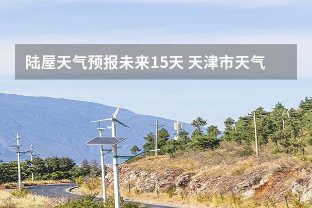 陆屋天气预报未来15天 天津市天气预报天津市天气预报15天查询百度