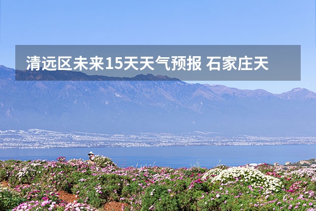 清远区未来15天天气预报 石家庄天气预报15天石家庄天气预报30天准确率高