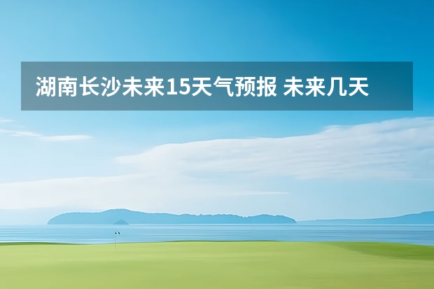 湖南长沙未来15天气预报 未来几天长沙天气