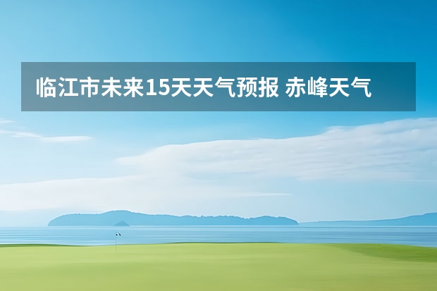 临江市未来15天天气预报 赤峰天气预警赤峰天气预报15天查询最新消息