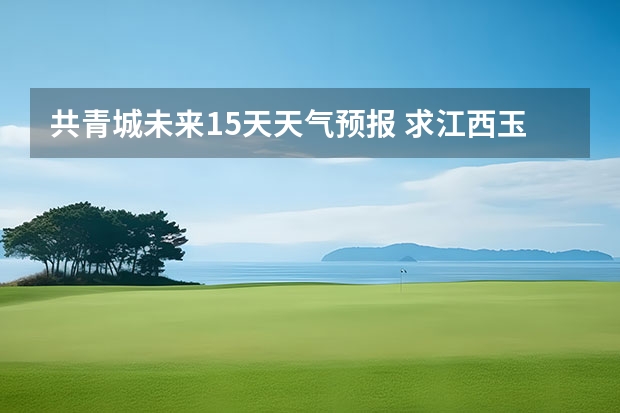 共青城未来15天天气预报 求江西玉山，也就是三清山景区未来15天的天气预报，谢谢！！