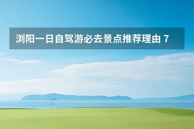 浏阳一日自驾游必去景点推荐理由 7个长沙周边小众自驾游景点攻略推荐，周末长沙出发1-2日自驾游去哪好玩？