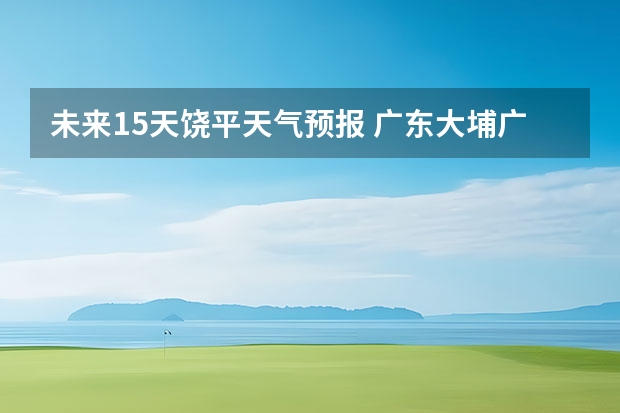 未来15天饶平天气预报 广东大埔广东大埔天气预报15天