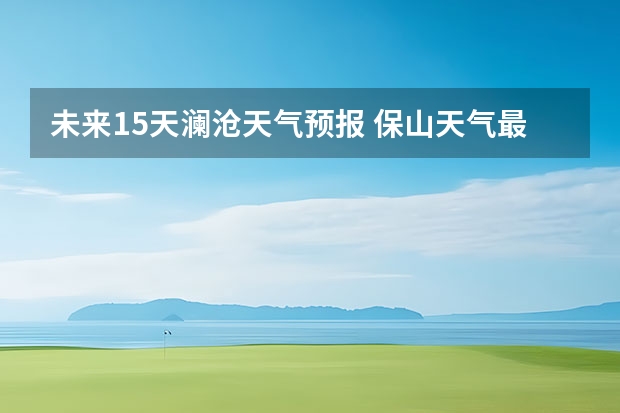 未来15天澜沧天气预报 保山天气最近天气预报15天查询