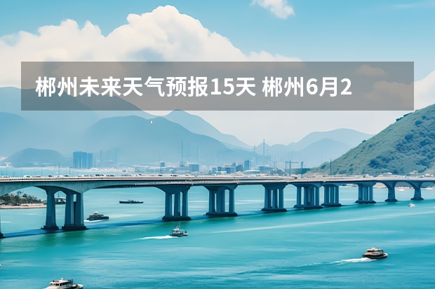 郴州未来天气预报15天 郴州6月23……7月8日天气预报