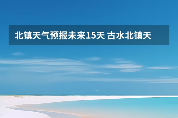 北镇天气预报未来15天 古水北镇天气15天预报