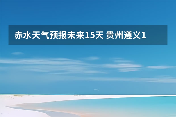 赤水天气预报未来15天 贵州遵义15天天气预报端午节后会下雨吗？