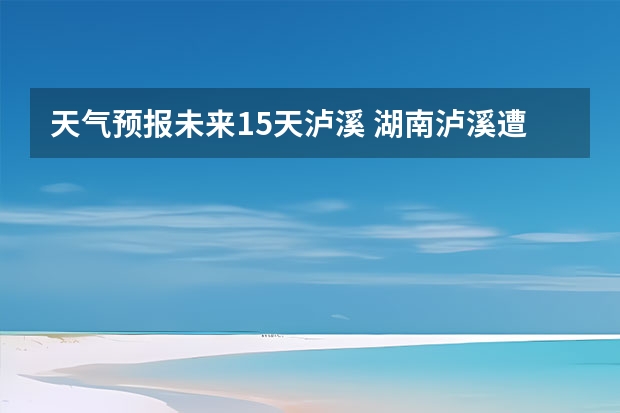 天气预报未来15天泸溪 湖南泸溪遭遇暴雨袭击，短期内还会有暴雨天气吗？