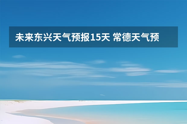 未来东兴天气预报15天 常德天气预报常德天气预报15天查询