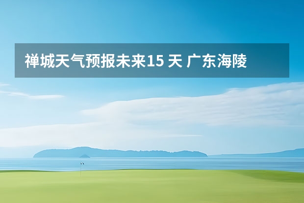 禅城天气预报未来15 天 广东海陵岛天气预报15天