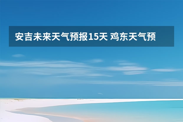 安吉未来天气预报15天 鸡东天气预报鸡东天气预报未来15天