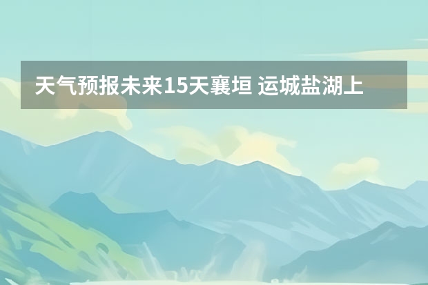 天气预报未来15天襄垣 运城盐湖上郭天气预报15天