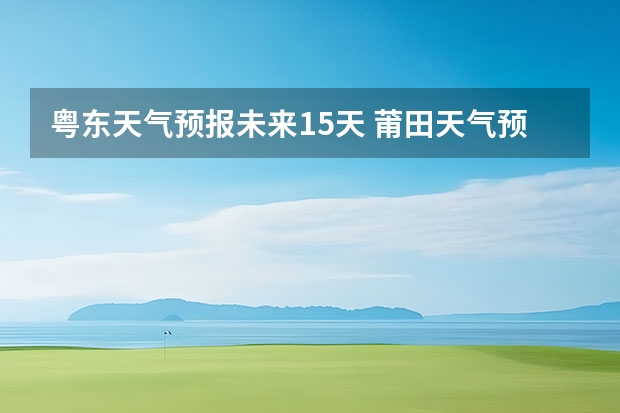 粤东天气预报未来15天 莆田天气预报莆田天气预报15天