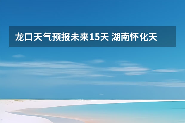 龙口天气预报未来15天 湖南怀化天气预报湖南怀化天气预报15天准确一览表图片