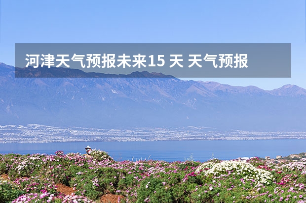 河津天气预报未来15 天 天气预报能预测15天以后的天气，它究竟靠什么做后盾？