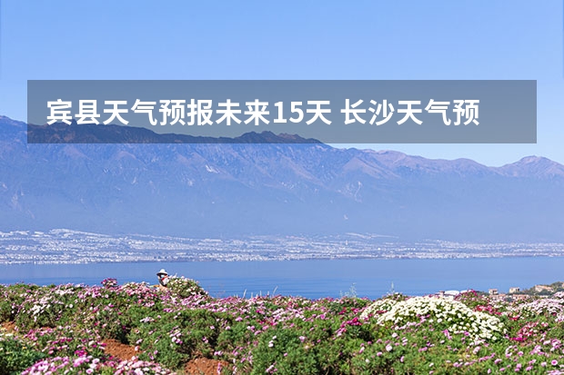 宾县天气预报未来15天 长沙天气预报长沙天气预报15天查询百度