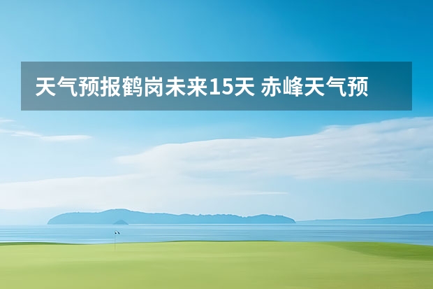 天气预报鹤岗未来15天 赤峰天气预警赤峰天气预报15天查询最新消息