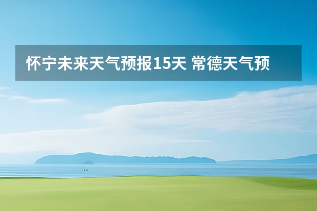 怀宁未来天气预报15天 常德天气预报常德天气预报15天查询