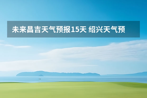 未来昌吉天气预报15天 绍兴天气预报15天查询