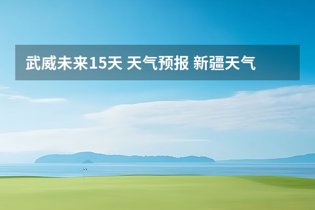 武威未来15天 天气预报 新疆天气预报15天天