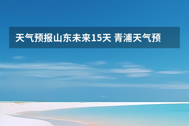 天气预报山东未来15天 青浦天气预报青浦天气预报30天