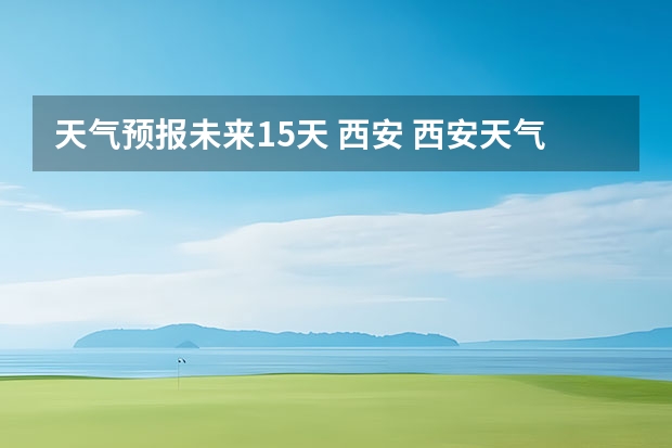 天气预报未来15天 西安 西安天气预报查询一周15天气预报西安市区天气预报查询一周15天气预报