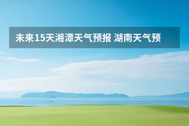 未来15天湘潭天气预报 湖南天气预报15天准确一览表