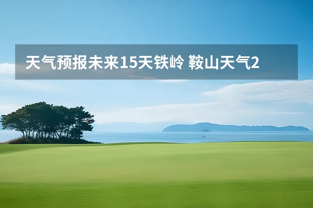 天气预报未来15天铁岭 鞍山天气2345鞍山天气预报15天查询最新消息及行程