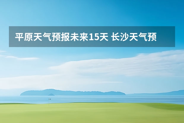 平原天气预报未来15天 长沙天气预报长沙天气预报15天查询百度