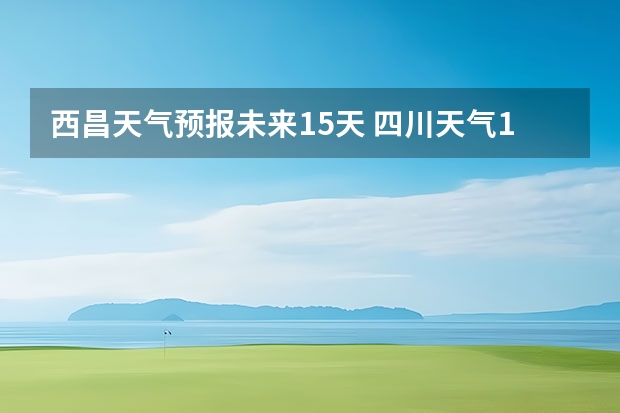 西昌天气预报未来15天 四川天气15天天气,四川天气15天天气预报最新