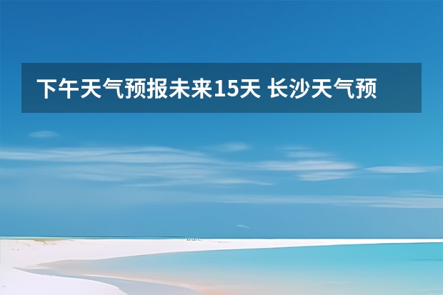 下午天气预报未来15天 长沙天气预报长沙天气预报15天查询百度