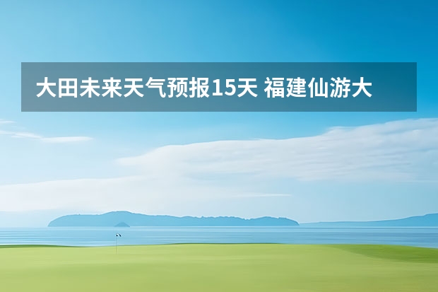 大田未来天气预报15天 福建仙游大济未来cst天气预报未来7个月天气预报