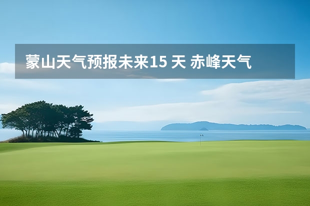 蒙山天气预报未来15 天 赤峰天气预警赤峰天气预报15天查询最新消息