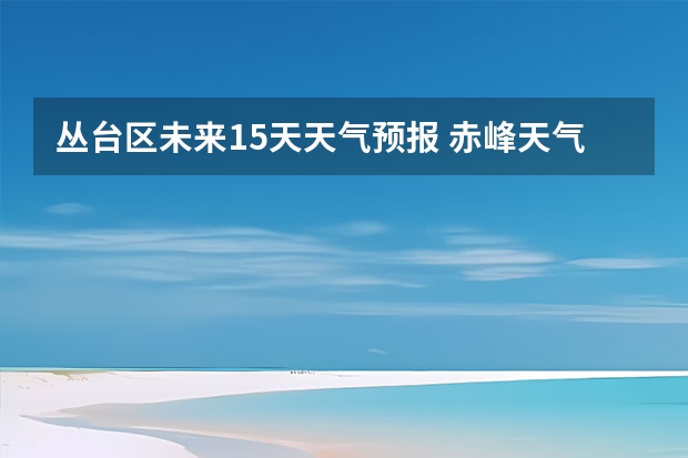 丛台区未来15天天气预报 赤峰天气预警赤峰天气预报15天查询最新消息