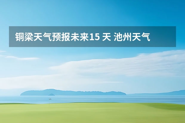 铜梁天气预报未来15 天 池州天气池州天气预报30天准确一个月