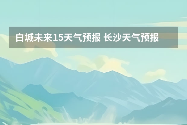 白城未来15天气预报 长沙天气预报15天