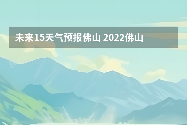 未来15天气预报佛山 2022佛山端午节天气预报佛山春节前后天气