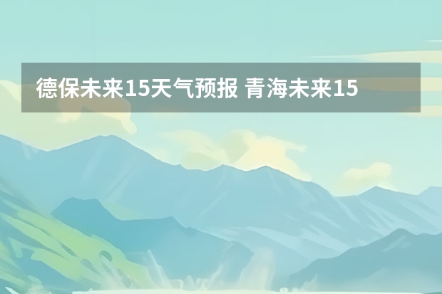 德保未来15天气预报 青海未来15天天气预报穿什么