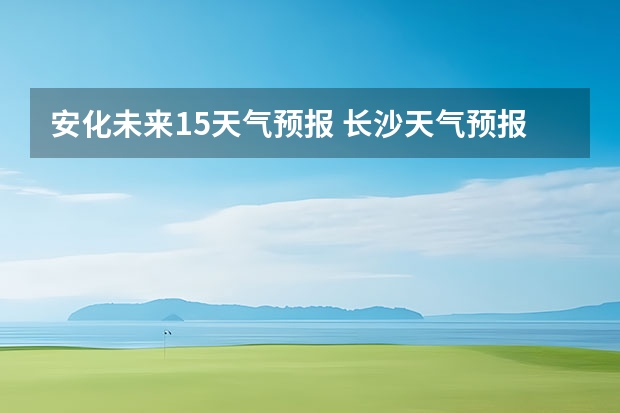 安化未来15天气预报 长沙天气预报长沙天气预报15天查询百度