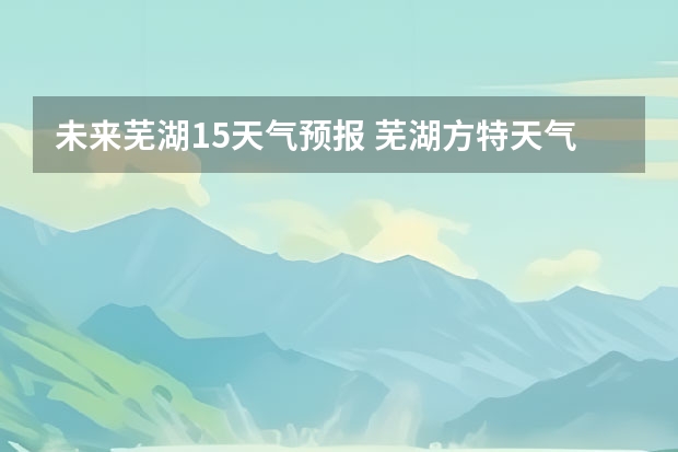 未来芜湖15天气预报 芜湖方特天气怎么样