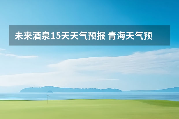 未来酒泉15天天气预报 青海天气预报一周青海天气预报一周7天