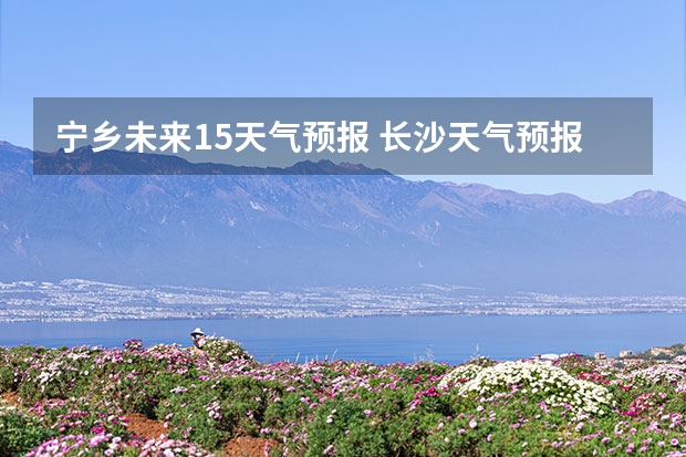 宁乡未来15天气预报 长沙天气预报长沙天气预报15天查询百度