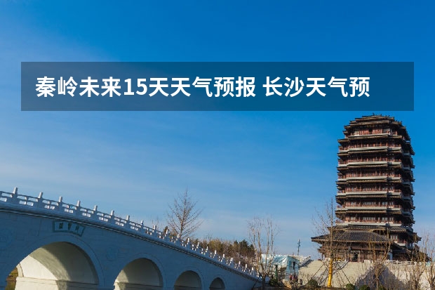 秦岭未来15天天气预报 长沙天气预报长沙天气预报15天查询百度