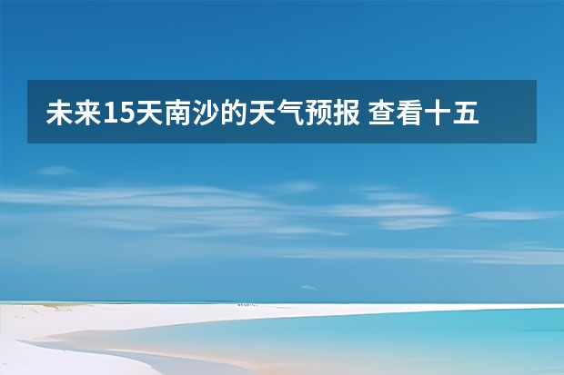 未来15天南沙的天气预报 查看十五天之内的天气预报