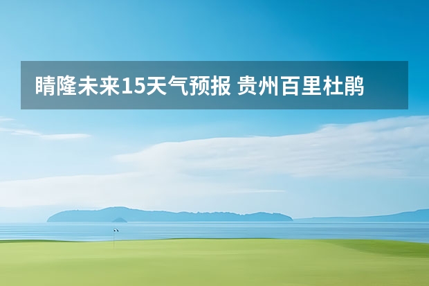 睛隆未来15天气预报 贵州百里杜鹃花天气预报15天