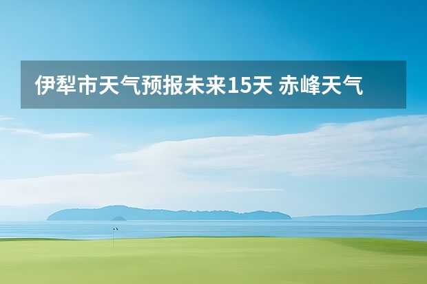 伊犁市天气预报未来15天 赤峰天气预警赤峰天气预报15天查询最新消息