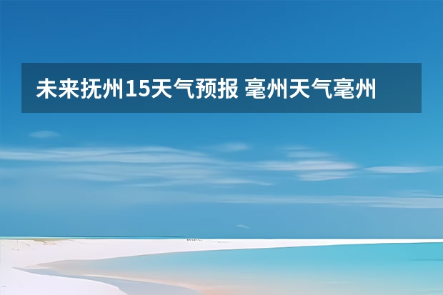 未来抚州15天气预报 毫州天气毫州天气预报15天查询涡阳