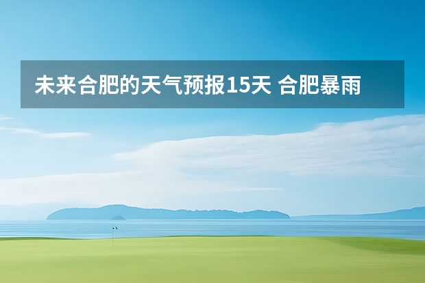 未来合肥的天气预报15天 合肥暴雨在未来的时间里还会持续吗?