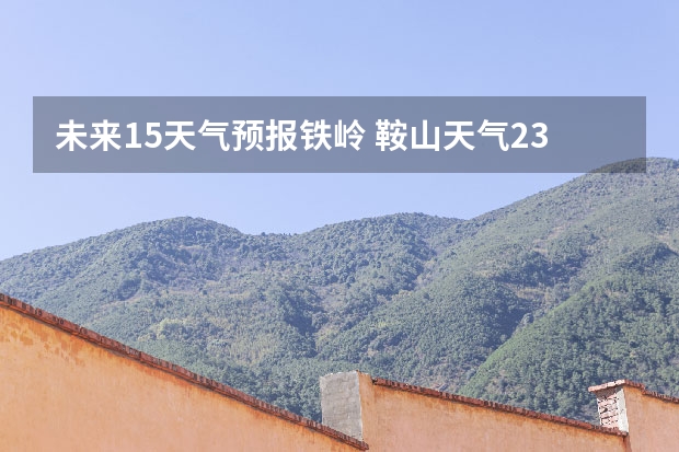 未来15天气预报铁岭 鞍山天气2345鞍山天气预报15天查询最新消息及行程